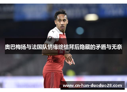 奥巴梅扬与法国队情缘终结背后隐藏的矛盾与无奈