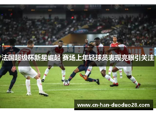 法国超级杯新星崛起 赛场上年轻球员表现亮眼引关注 法国超级杯新星崛起 赛场上年轻球员表现亮眼引关注