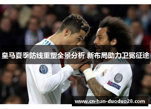 皇马夏季防线重塑全景分析 新布局助力卫冕征途 皇马夏季防线重塑全景分析 新布局助力卫冕征途