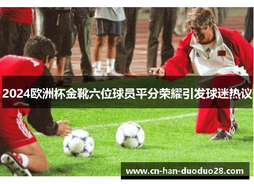 2024欧洲杯金靴六位球员平分荣耀引发球迷热议
