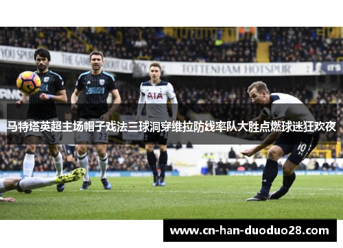 马特塔英超主场帽子戏法三球洞穿维拉防线率队大胜点燃球迷狂欢夜 马特塔英超主场帽子戏法三球洞穿维拉防线率队大胜点燃球迷狂欢夜